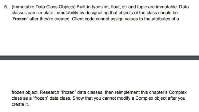 6. (Immutable Data Class Objects) Built-in types int, float, str and tuple are immutable. Data
classes can simulate immutability by designating that objects of the class should be
"frozen" after they're created. Client code cannot assign values to the attributes of a
frozen object. Research "frozen" data classes, then reimplement this chapter's Complex
class as a "frozen" data class. Show that you cannot modify a Complex object after you
create it.