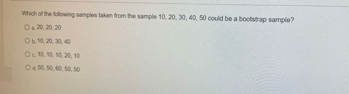 Which of the following samples taken from the sample 10, 20, 30, 40, 50 could be a bootstrap sample?
O a. 20, 20, 20
O b. 10, 20, 30, 40
O c. 10, 10, 10, 20, 10
O d. 50, 50, 60, 50, 50