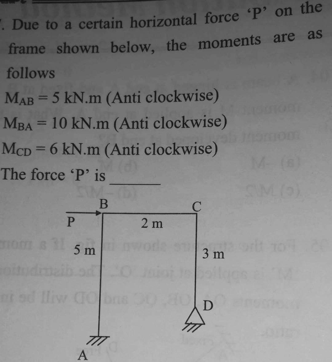 . Due to a certain horizontal force 'P' on the
frame shown below, the moments are as
follows
MAB=5 kN.m (Anti clockwise)
MBA = 10 kN.m (Anti clockwise)
McD = 6 kN.m (Anti clockwise)
The force 'P' is
B
om 8
P
5 m
A
2 m
C
3 m
D