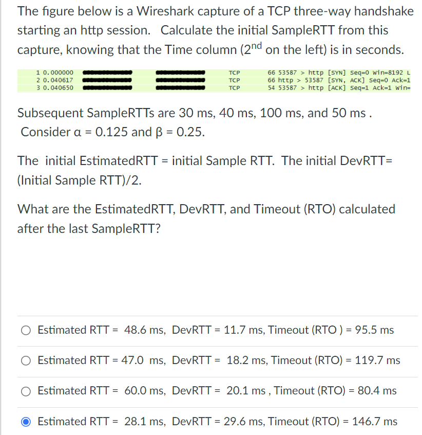 The figure below is a Wireshark capture of a TCP three-way handshake
starting an http session. Calculate the initial SampleRTT from this
capture, knowing that the Time column (2nd on the left) is in seconds.
1 0.000000
2 0.040617
3 0.040650
TCP
66 53587 > httpp [SYN] Seq=0 win=8192 L
66 http > 53587 [SYN, ACK] Seq=0 Ack=1
54 53587 > http [ACK] Seq=1 Ack=1 win=
TCP
TCP
Subsequent SampleRTTs are 30 ms, 40 ms, 100 ms, and 50 ms .
Consider a = 0.125 and B = 0.25.
The initial EstimatedRTT = initial Sample RTT. The initial DevRTT=
(Initial Sample RTT)/2.
What are the EstimatedRTT, DevRTT, and Timeout (RTO) calculated
after the last SampleRTT?
O Estimated RTT = 48.6 ms, DevRTT = 11.7 ms, Timeout (RTO ) = 95.5 ms
Estimated RTT = 47.0 ms, DevRTT = 18.2 ms, Timeout (RTO) = 119.7 ms
O Estimated RTT = 60.0 ms, DevRTT = 20.1 ms , Timeout (RTO) = 80.4 ms
Estimated RTT = 28.1 ms, DevRTT = 29.6 ms, Timeout (RTO) = 146.7 ms
