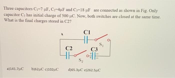 Three capacitors C1=7 µF, C2-4uF and C3-18 µF are connected as shown in Fig. Only
capacitor C3 has initial charge of 500 µC. Now, both switches are closed at the same time.
What is the final charges stored in C2?
C1
S,
C3
C2
예
S2
a)141.7uC
b)62µC c)102µC
dj65.3μCe)262.5 μC
