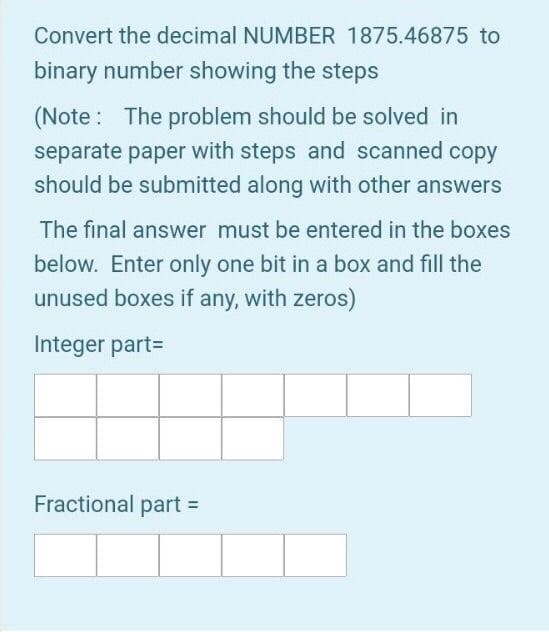 Convert the decimal NUMBER 1875.46875 to
binary number showing the steps
(Note : The problem should be solved in
separate paper with steps and scanned copy
should be submitted along with other answers
The final answer must be entered in the boxes
below. Enter only one bit in a box and fill the
unused boxes if any, with zeros)
Integer part=
Fractional part =
