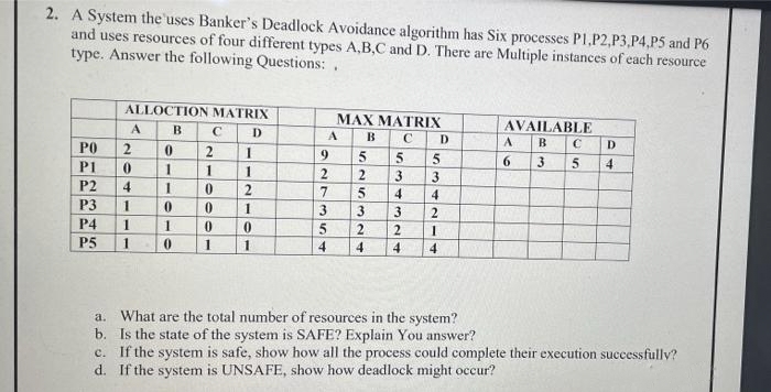 2. A System the'uses Banker's Deadlock Avoidance algorithm has Six processes P1,P2,P3,P4,P5 and P6
and uses resources of four different types A,B,C and D. There are Multiple instances of each resource
type. Answer the following Questions: .
ALLOCTION MATRIX
MAX MATRIX
A
B
C
D
AVAILABLE
A
B
C
D
A
B
PO
2
2
D
9.
5.
5.
P1
1
6.
3
4
1
2
3
3
P2
4
2
7
4
4
P3
3.
3.
3
P4
2.
P5
1
4
4
4
a. What are the total number of resources in the system?
b. Is the state of the system is SAFE? Explain You answer?
c. If the system is safe, show how all the process could complete their execution successfully?
d. If the system is UNSAFE, show how deadlock might occur?
154
