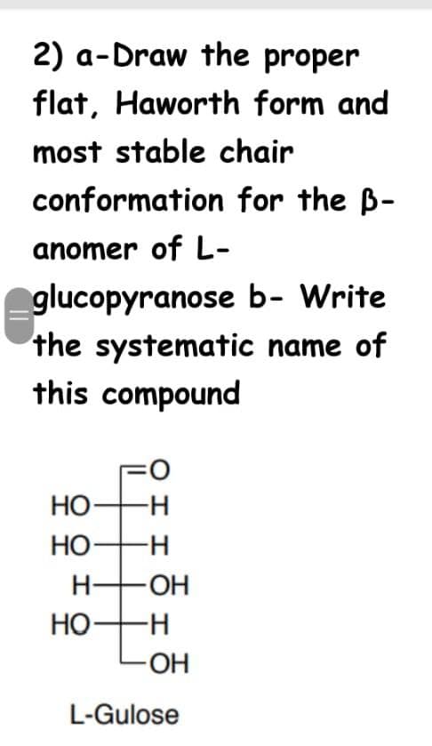 2) a-Draw the proper
flat, Haworth form and
most stable chair
conformation for the B-
anomer of L-
glucopyranose b- Write
the systematic name of
this compound
O:
HO-
НО—н
НО
H FOH
HO-H
-O-
L-Gulose
