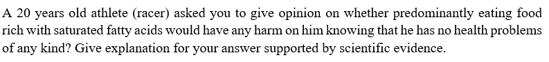 A 20 years old athlete (racer) asked you to give opinion on whether predominantly eating food
rich with saturated fatty acids would have any harm on him knowing that he has no health problems
of any kind? Give explanation for your answer supported by scientific evidence.
