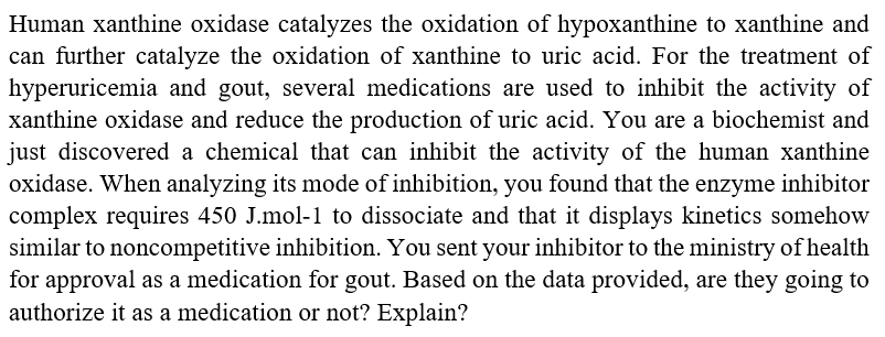 Human xanthine oxidase catalyzes the oxidation of hypoxanthine to xanthine and
can further catalyze the oxidation of xanthine to uric acid. For the treatment of
hyperuricemia and gout, several medications are used to inhibit the activity of
xanthine oxidase and reduce the production of uric acid. You are a biochemist and
just discovered a chemical that can inhibit the activity of the human xanthine
oxidase. When analyzing its mode of inhibition, you found that the enzyme inhibitor
complex requires 450 J.mol-1 to dissociate and that it displays kinetics somehow
similar to noncompetitive inhibition. You sent your inhibitor to the ministry of health
for approval as a medication for gout. Based on the data provided, are they going to
authorize it as a medication or not? Explain?
