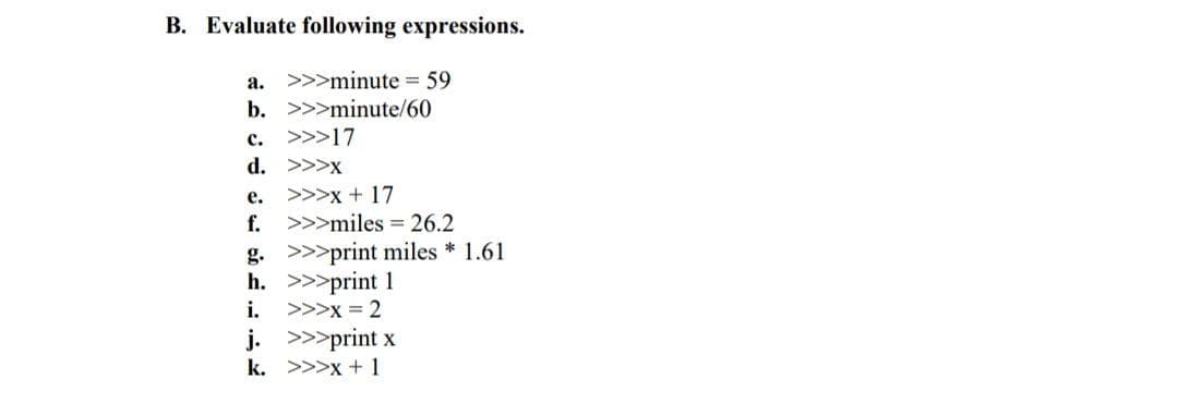 B. Evaluate following expressions.
a. >>>minute = 59
b. >>>minute/60
c. >>>17
d. >>>x
>>>x + 17
f. >>>miles = 26.2
е.
g. >>>print miles * 1.61
h. >>>print 1
>>>x = 2
i.
j. >>>print x
k. >>>x +1
