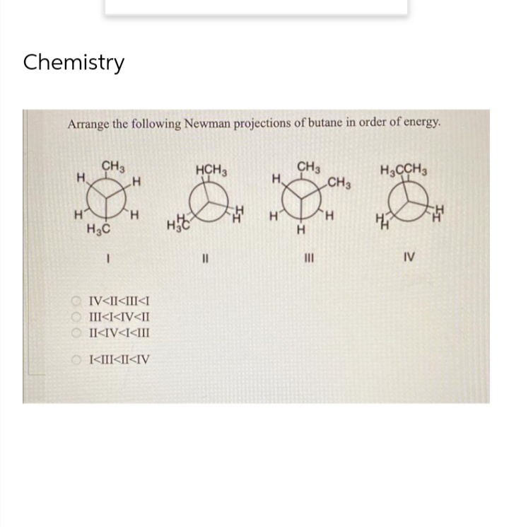 Chemistry
Arrange the following Newman projections of butane in order of energy.
HCH3
CH3
CH3
H
H
H3CCH3
Н.
CH3
О
11
H
H
H3C
I
IV<II<III<I
III<I<IV<II
© II<IV<I<III
|<III<II<IV
000 0
ноч
Н
Н
|||
Н
IV
챕