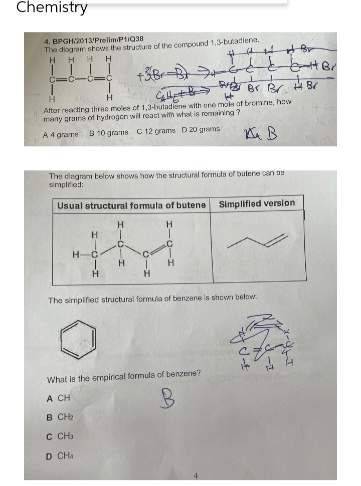 Chemistry
4. BPGH/2013/Prelim/P1/Q38
The diagram shows the structure of the compound 1,3-butadiene.
H H H H
+3/Br
E
←
C
C-
f
C
C
+
Bres
H
Br Br. H Br
H
K
H
Calle + Br
After reacting three moles of 1,3-butadiene with one mole of bromine, how
many grams of hydrogen will react with what is remaining ?
A 4 grams
B 10 grams C 12 grams D 20 grams
на в
The diagram below shows how the structural formula
simplified:
butene can be
Usual structural formula of butene
Simplified version
H
H
C.
IM
H- C
H
H
The simplified structural formula of benzene is shown below:
What is the empirical formula of benzene?
A CH
B
B CH2
C CH3
D CH4
-H
HTCIH
Gec
14 4 4
eat Br