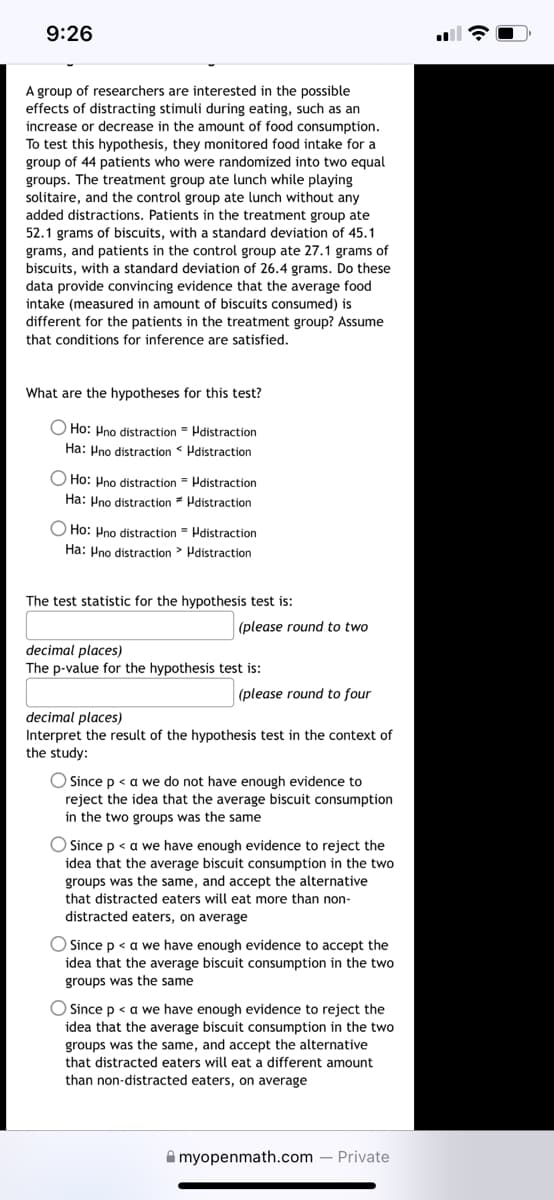 9:26
A group of researchers are interested in the possible
effects of distracting stimuli during eating, such as an
increase or decrease in the amount of food consumption.
To test this hypothesis, they monitored food intake for a
group of 44 patients who were randomized into two equal
groups. The treatment group ate lunch while playing
solitaire, and the control group ate lunch without any
added distractions. Patients in the treatment group ate
52.1 grams of biscuits, with a standard deviation of 45.1
grams, and patients in the control group ate 27.1 grams of
biscuits, with a standard deviation of 26.4 grams. Do these
data provide convincing evidence that the average food
intake (measured in amount of biscuits consumed) is
different for the patients in the treatment group? Assume
that conditions for inference are satisfied.
What are the hypotheses for this test?
O Ho: Pno distraction Hdistraction
Ha: Pno distraction Pdistraction
O Ho: Pno distraction = Pdistraction
Ha: Pno distraction * Pdistraction
O Ho: Hno distraction - Pdistraction
Ha: Pno distraction > Pdistraction
The test statistic for the hypothesis test is:
(please round to two
decimal places)
The p-value for the hypothesis test is:
(please round to four
decimal places)
Interpret the result of the hypothesis test in the context of
the study:
O Since p < a we do not have enough evidence to
reject the idea that the average biscuit consumption
in the two groups was the same
Since p < a we have enough evidence to reject the
idea that the average biscuit consumption in the two
groups was the same, and accept the alternative
that distracted eaters will eat more than non-
distracted eaters, on average
O Since p < a we have enough evidence to accept the
idea that the average biscuit consumption in the two
groups was the same
O Since p < a we have enough evidence to reject the
idea that the average biscuit consumption in the two
groups was the same, and accept the alternative
that distracted eaters will eat a different amount
than non-distracted eaters, on average
A myopenmath.com – Private
