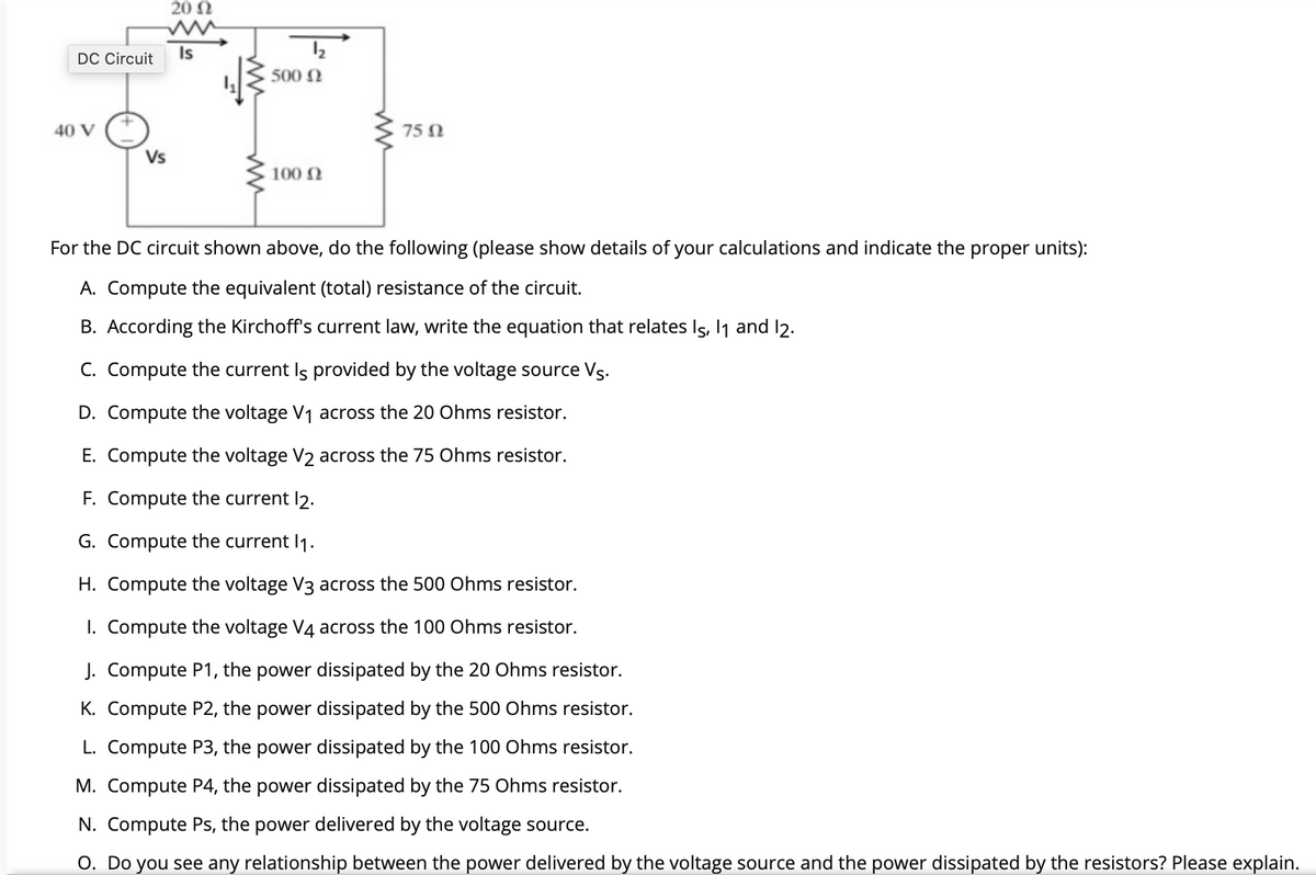 20 N
DC Circuit Is
500 N
40 V
75 N
Vs
100 N
For the DC circuit shown above, do the following (please show details of your calculations and indicate the proper units):
A. Compute the equivalent (total) resistance of the circuit.
B. According the Kirchoff's current law, write the equation that relates Is, Ij and l2.
C. Compute the current Is provided by the voltage source Vs.
D. Compute the voltage V1 across the 20 Ohms resistor.
E. Compute the voltage V2 across the 75 Ohms resistor.
F. Compute the current l2.
G. Compute the current I1.
H. Compute the voltage V3 across the 500 Ohms resistor.
1. Compute the voltage V4 across the 100 Ohms resistor.
J. Compute P1, the power dissipated by the 20 Ohms resistor.
K. Compute P2, the power dissipated by the 500 Ohms resistor.
L. Compute P3, the power dissipated by the 100 Ohms resistor.
M. Compute P4, the power dissipated by the 75 Ohms resistor.
N. Compute Ps, the power delivered by the voltage source.
O. Do you see any relationship between the power delivered by the voltage source and the power dissipated by the resistors? Please explain.
