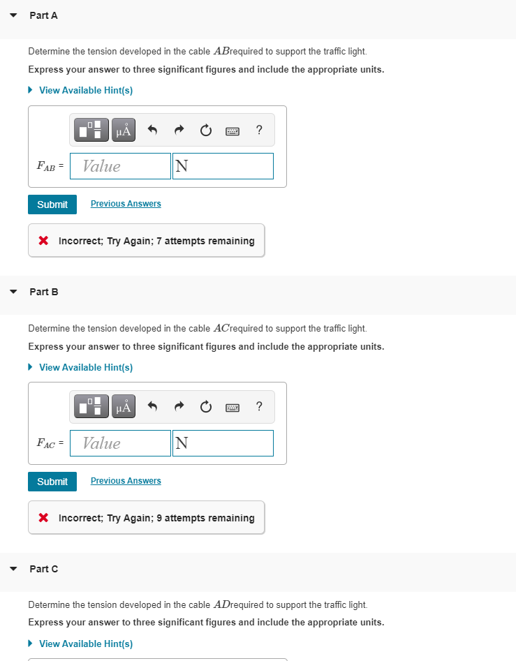 Part A
Determine the tension developed in the cable ABrequired to support the traffic light.
Express your answer to three significant figures and include the appropriate units.
• View Available Hint(s)
HA
?
FAB =
Value
Submit
Previous Answers
X Incorrect; Try Again; 7 attempts remaining
Part B
Determine the tension developed in the cable ACrequired to support the traffic light.
Express your answer to three significant figures and include the appropriate units.
• View Available Hint(s)
HA
FAC =
Value
N
Submit
Previous Answers
X Incorrect; Try Again; 9 attempts remaining
Part C
Determine the tension developed in the cable ADrequired to support the traffic light.
Express your answer to three significant figures and include the appropriate units.
• View Available Hint(s)
