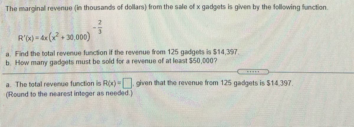 The marginal revenue (in thousands of dollars) from the sale of x gadgets is given by the following function.
2
R'x)= 4x(x+30.000)
a. Find the total revenue function if the revenue from 125 gadgets is $14,397.
b. How many gadgets must be sold for a revenue of at least $50.000?
a. The total revenue function is R(x)= given that the revenue from 125 gadgets is $14,397.
(Round to the nearest integer as needed.)
