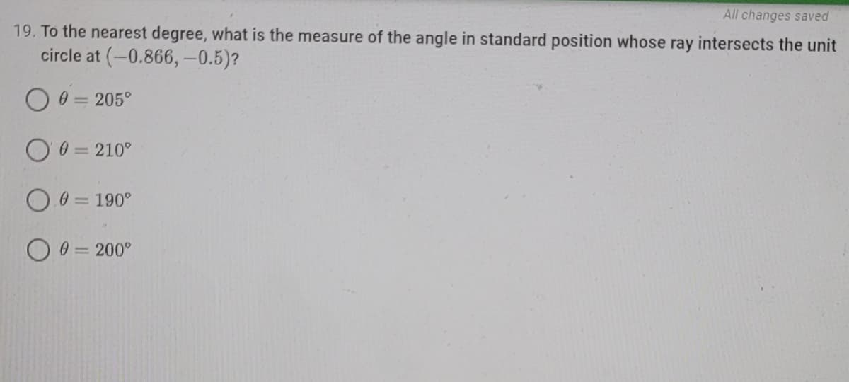 All changes saved
19. To the nearest degree, what is the measure of the angle in standard position whose ray intersects the unit
circle at (-0.866,-0.5)?
O 0 = 205°
O 0 = 210°
0.0= 190°
O 9 = 200°