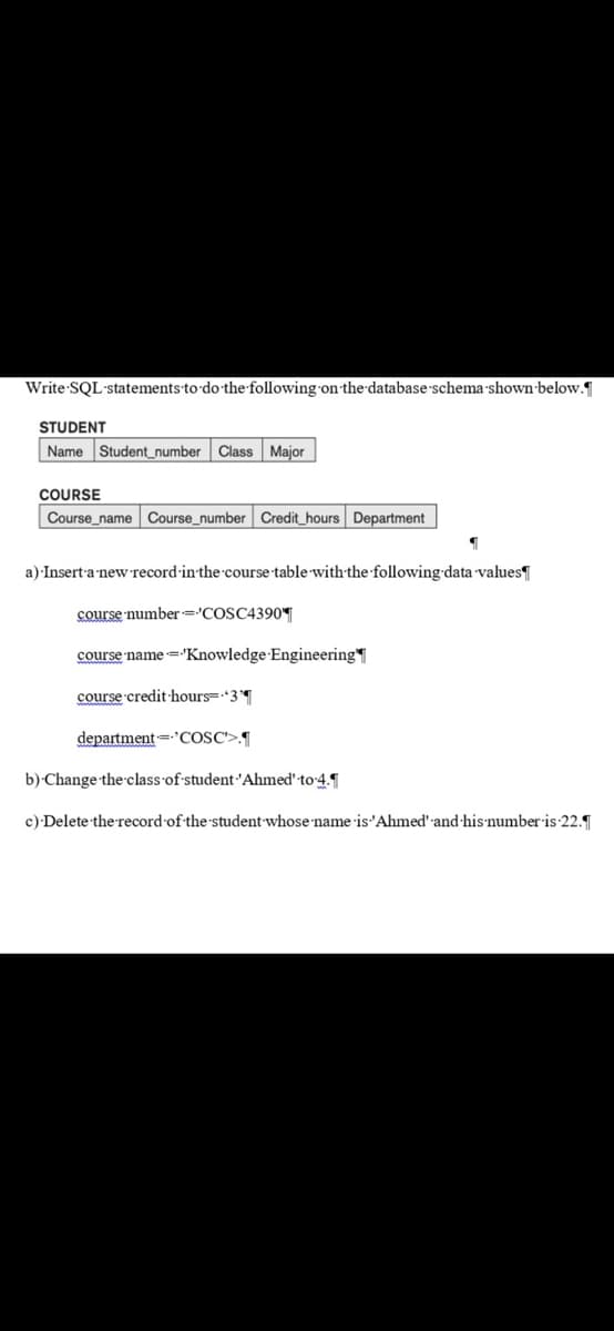 Write-SQL·statements-to do-the-following-on-the-database schema shown-below.
STUDENT
Name Student_number Class Major
COURSE
Course_name Course_number Credit_hours Department
a) Insert-a new record-inthe course table with the following data values
course number='COSC4390T
course name ='Knowledge Engineering
course credit·hours=3
department=COSC'>.¶
b) Change the class of student'Ahmed' to 4.
c) Delete the record of the student whose name is'Ahmed':and-his'number is 22.
