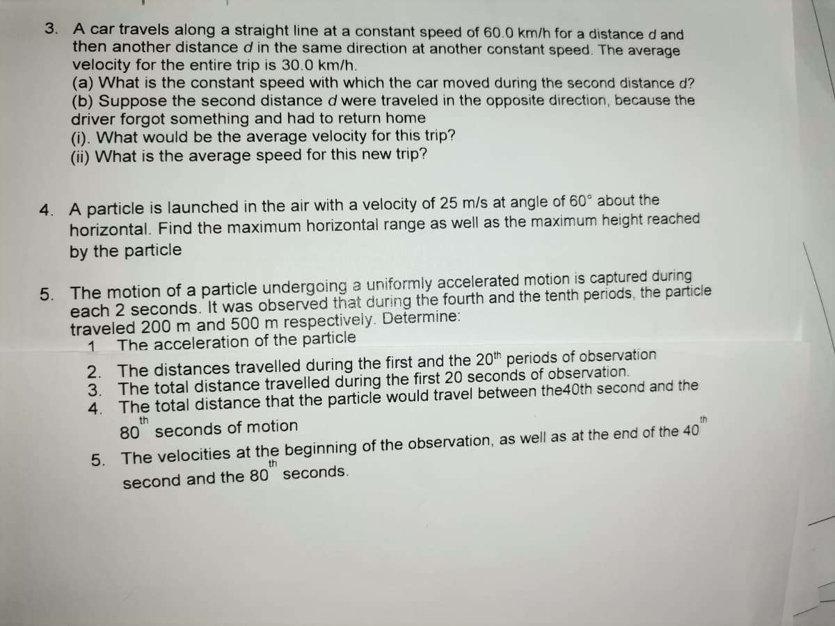 3. A car travels along a straight line at a constant speed of 60.0 km/h for a distanced and
then another distance d in the same direction at another constant speed. The average
velocity for the entire trip is 30.0 km/h.
(a) What is the constant speed with which the car moved during the second distance d?
(b) Suppose the second distance d were traveled in the opposite direction, because the
driver forgot something and had to return home
(i). What would be the average velocity for this trip?
(ii) What is the average speed for this new trip?
4. A particle is launched in the air with a velocity of 25 m/s at angle of 60° about the
horizontal. Find the maximum horizontal range as well as the maximum height reached
by the particle
5. The motion of a particle undergoing a uniformly accelerated motion is captured during
each 2 seconds. It was observed that during the fourth and the tenth periods, the particle
traveled 200 m and 500 m respectively. Determine:
The acceleration of the particle
2. The distances travelled during the first and the 20th periods of observation
3. The total distance travelled during the first 20 seconds of observation.
4. The total distance that the particle would travel between the40th second and the
th
80 seconds of motion
th
5. The velocities at the beginning of the observation, as well as at the end of the 40
th
second and the 80 seconds.
