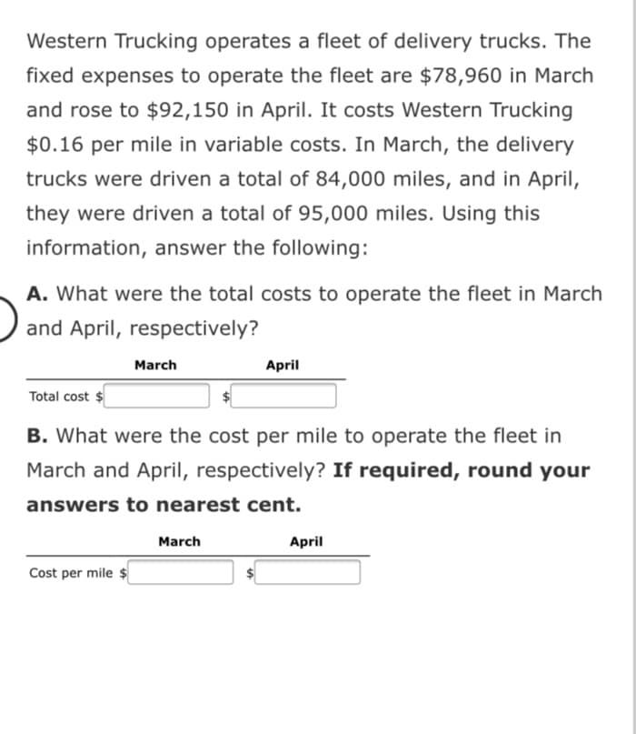 Western Trucking operates a fleet of delivery trucks. The
fixed expenses to operate the fleet are $78,960 in March
and rose to $92,150 in April. It costs Western Trucking
$0.16 per mile in variable costs. In March, the delivery
trucks were driven a total of 84,000 miles, and in April,
they were driven a total of 95,000 miles. Using this
information, answer the following:
A. What were the total costs to operate the fleet in March
and April, respectively?
March
April
Total cost $
B. What were the cost per mile to operate the fleet in
March and April, respectively? If required, round your
answers to nearest cent.
March
April
Cost per mile $
