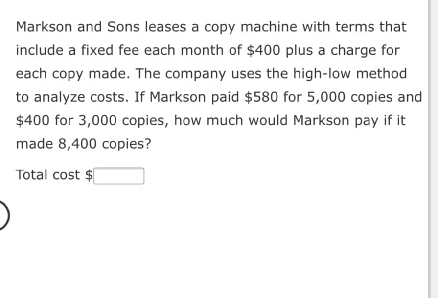 Markson and Sons leases a copy machine with terms that
include a fixed fee each month of $400 plus a charge for
each copy made. The company uses the high-low method
to analyze costs. If Markson paid $580 for 5,000 copies and
$400 for 3,000 copies, how much would Markson pay if it
made 8,400 copies?
Total cost $
