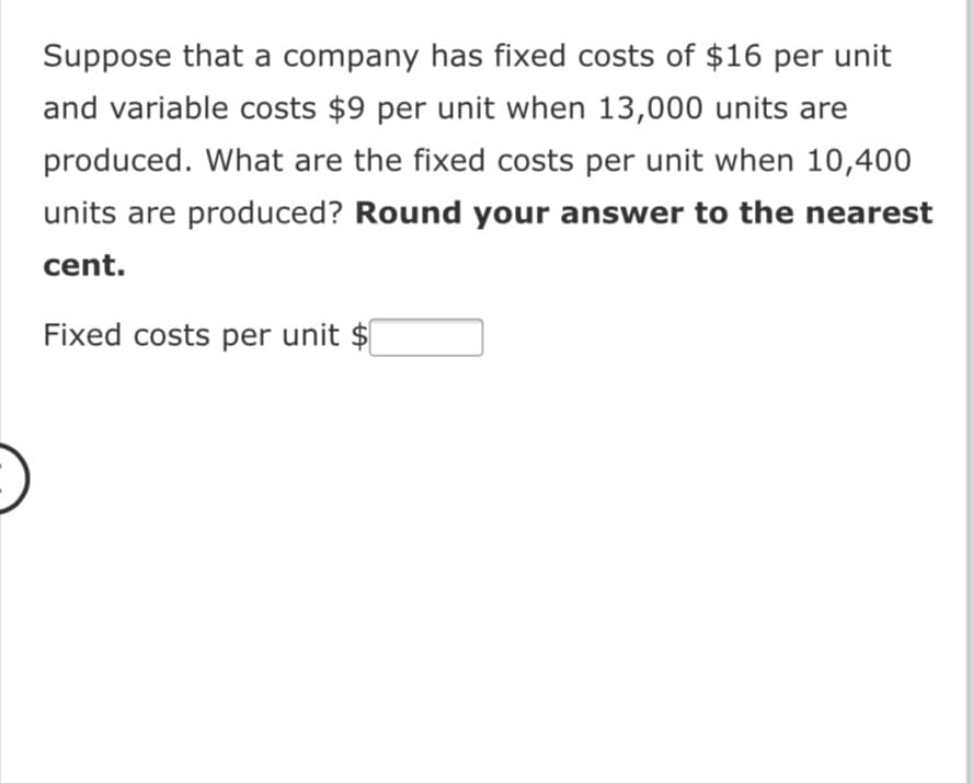 Suppose that a company has fixed costs of $16 per unit
and variable costs $9 per unit when 13,000 units are
produced. What are the fixed costs per unit when 10,400
units are produced? Round your answer to the nearest
cent.
Fixed costs per unit $

