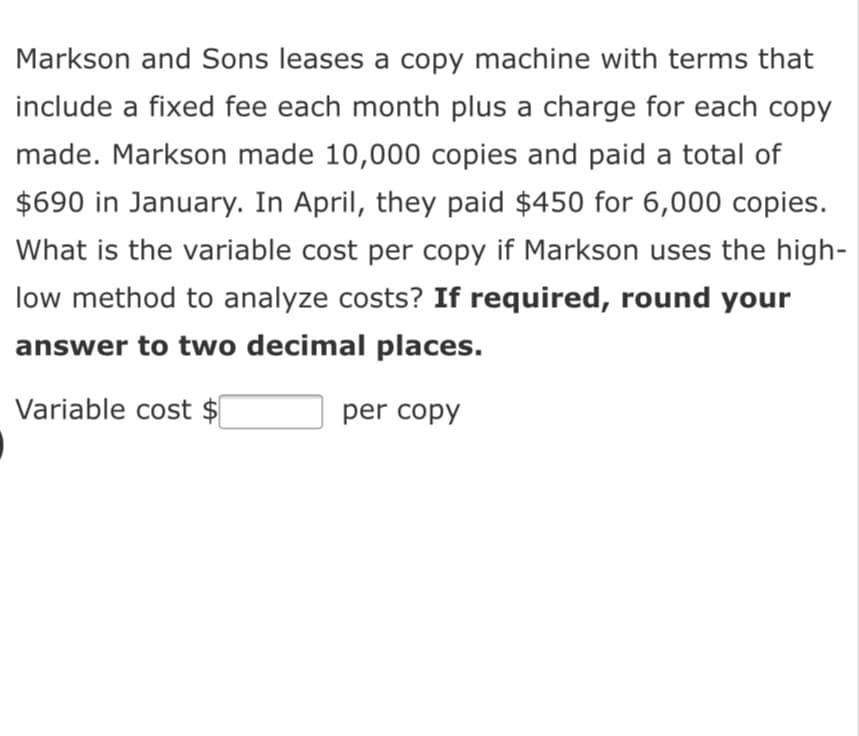 Markson and Sons leases a copy machine with terms that
include a fixed fee each month plus a charge for each copy
made. Markson made 10,000 copies and paid a total of
$690 in January. In April, they paid $450 for 6,000 copies.
What is the variable cost per copy if Markson uses the high-
low method to analyze costs? If required, round your
answer to two decimal places.
Variable cost $
per copy
