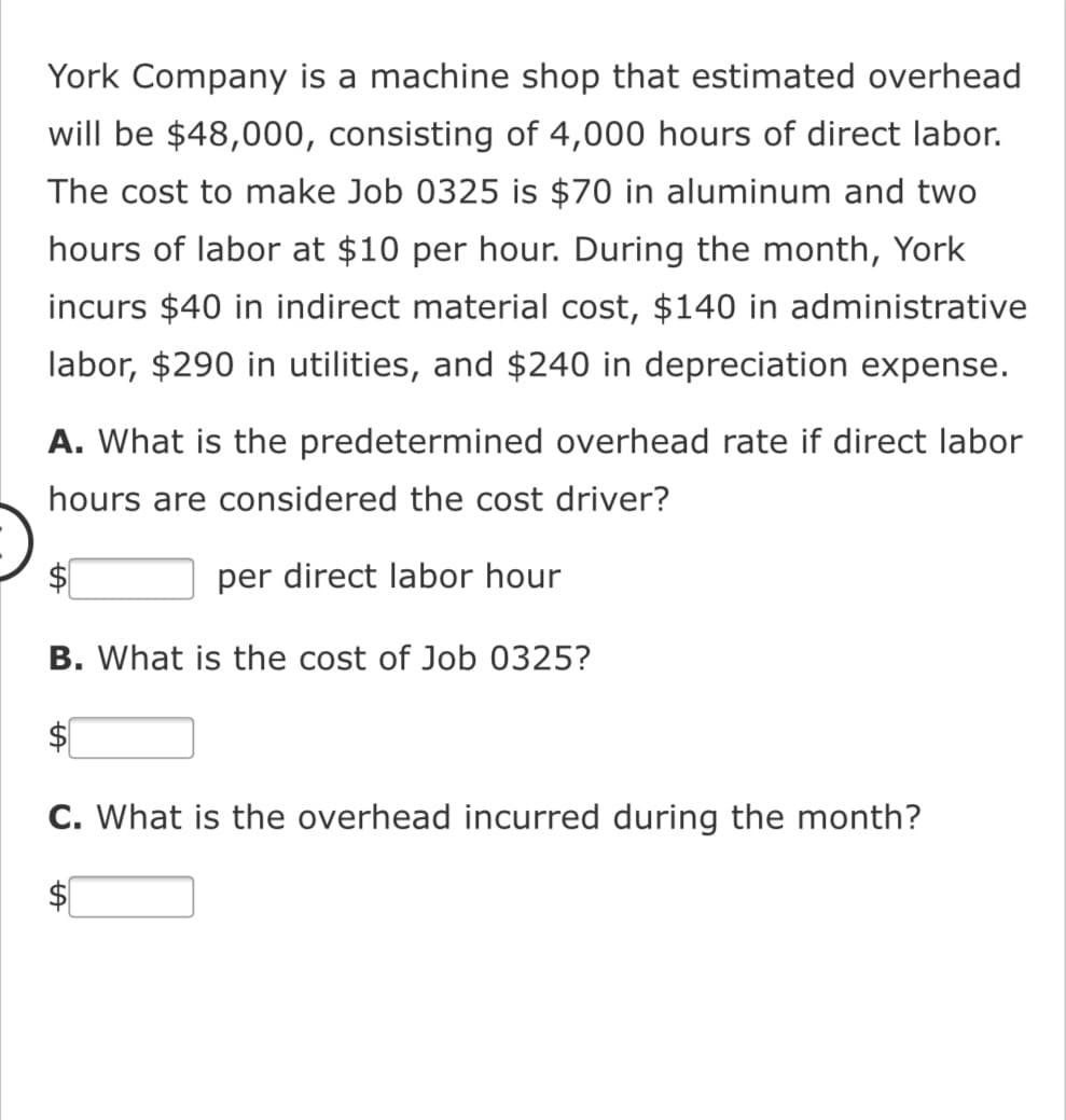 York Company is a machine shop that estimated overhead
will be $48,000, consisting of 4,000 hours of direct labor.
The cost to make Job 0325 is $70 in aluminum and two
hours of labor at $10 per hour. During the month, York
incurs $40 in indirect material cost, $140 in administrative
labor, $290 in utilities, and $240 in depreciation expense.
A. What is the predetermined overhead rate if direct labor
hours are consi
ed the cost driver?
$1
per direct labor hour
B. What is the cost of Job 0325?
C. What is the overhead incurred during the month?
