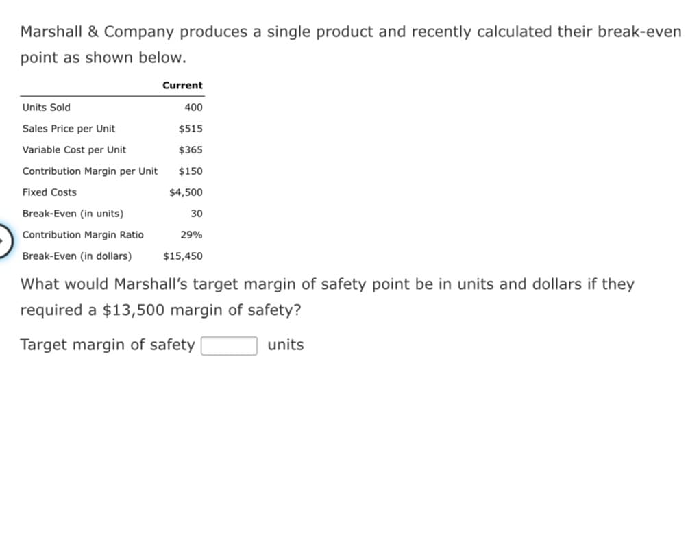 Marshall & Company produces a single product and recently calculated their break-even
point as shown below.
Current
Units Sold
400
Sales Price per Unit
$515
Variable Cost per Unit
$365
Contribution Margin per Unit
$150
Fixed Costs
$4,500
Break-Even (in units)
30
Contribution Margin Ratio
29%
Break-Even (in dollars)
$15,450
What would Marshall's target margin of safety point be in units and dollars if they
required a $13,500 margin of safety?
Target margin of safety
units
