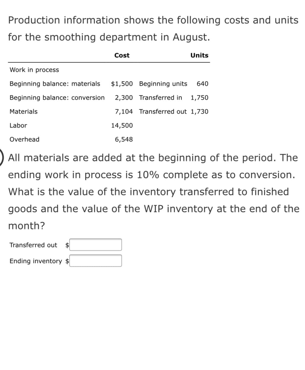 Production information shows the following costs and units
for the smoothing department in August.
Cost
Units
Work in process
Beginning balance: materials
$1,500 Beginning units
640
Beginning balance: conversion
2,300 Transferred in
1,750
Materials
7,104 Transferred out 1,730
Labor
14,500
Overhead
6,548
All materials are added at the beginning of the period. The
ending work in process is 10% complete as to conversion.
What is the value of the inventory transferred to finished
goods and the value of the WIP inventory at the end of the
month?
Transferred out
$4
Ending inventory $
