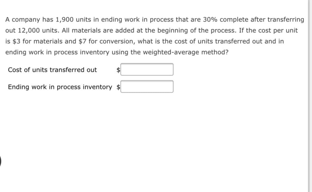 A company has 1,900 units in ending work in process that are 30% complete after transferring
out 12,000 units. All materials are added at the beginning of the process. If the cost per unit
is $3 for materials and $7 for conversion, what is the cost of units transferred out and in
ending work in process inventory using the weighted-average method?
Cost of units transferred out
Ending work in process inventory $
