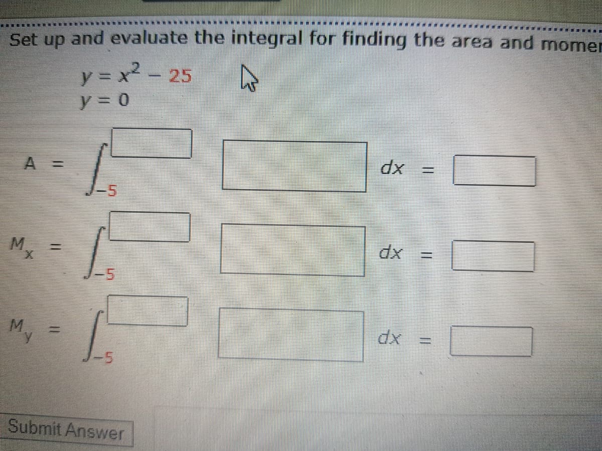 Set up and evaluate the integral for finding the area and momer
y = x- 25
y = 0
A 3=
%3D
-5
M.
%3D
M.
-5
Submit Answer
