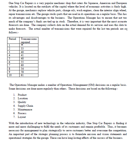 One Stop Car Repairs is a very popular mechanic shop that caters for Japanese, American and European
vehicles. It is located on the outskirts of the capital where the level of economic activities is fairly high.
At the garage, mechanics replace vehicle parts, change oils, wash engines, clean the interior align wheel,
repair transmissions etc. The garage stocks parts that are used in its operations on a regular basis. This has
its advantages and disadvantages to the business. The Operations Manager has to ensure that not too
much of the company's funds are tied up in stock. Therefore, it is very important that the most accurate
forecasts are done. The company collects data on the actual demand for its services and uses this data to
make forecasts. The actual mumber of transmissions that were repaired for the last ten periods are as
follows:-
Period
Transmissions
reрared
1
36
2
33
3
40
41
5
40
6.
55
7
60
54
9.
58
61
10
The Operations Manager makes a number of Operations Management (OM) decisions on a regular basis.
Some decisions are done more regularly than others. These decisions are based on the following:-
1. Product
2. Location
3. Quality
4. Supply Chain
5. Maintenance
6. Process
7. Layout
With the introduction of new technology in the vehicular industry, One Stop Car Repairs is finding it
more and more challenging to fulfil the needs of its customers and remain profitable. Thus, it becomes
necessary for management to plan strategically to serve customers better and overcome the competition.
An important part of the strategic planning process is to formulate mission and vision statements and
operational strategies for the garage. These can have long-lasting effects of the success of the business.
olcoli
