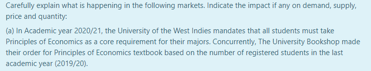 Carefully explain what is happening in the following markets. Indicate the impact if any on demand, supply,
price and quantity:
(a) In Academic year 2020/21, the University of the West Indies mandates that all students must take
Principles of Economics as a core requirement for their majors. Concurrently, The University Bookshop made
their order for Principles of Economics textbook based on the number of registered students in the last
academic year (2019/20).
