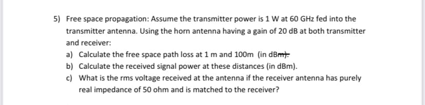 5) Free space propagation: Assume the transmitter power is 1 W at 60 GHz fed into the
transmitter antenna. Using the horn antenna having a gain of 20 dB at both transmitter
and receiver:
a) Calculate the free space path loss at 1 m and 100m (in dBmt.
b) Calculate the received signal power at these distances (in dBm).
c) What is the rms voltage received at the antenna if the receiver antenna has purely
real impedance of 50 ohm and is matched to the receiver?
