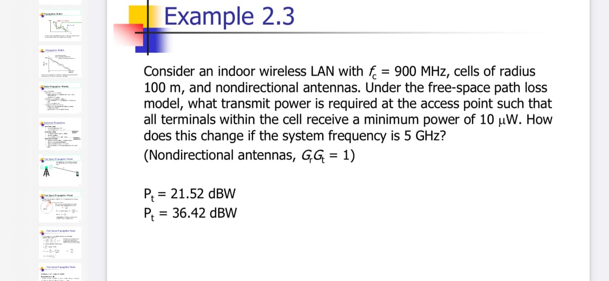 Example 2.3
Consider an indoor wireless LAN with f = 900 MHz, cells of radius
100 m, and nondirectional antennas. Under the free-space path loss
model, what transmit power is required at the access point such that
all terminals within the cell receive a minimum power of 10 µW. How
does this change if the system frequency is 5 GHz?
(Nondirectional antennas, GG = 1)
%3D
P = 21.52 dBW
P, = 36.42 dBW
MWALPEL
