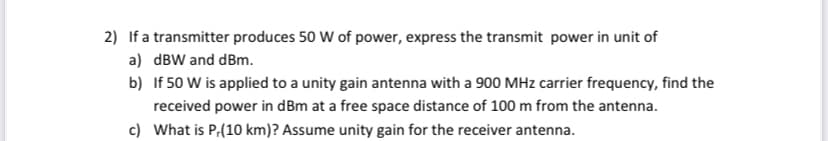 2) If a transmitter produces 50 W of power, express the transmit power in unit of
a) dBW and dBm.
b) If 50 W is applied to a unity gain antenna with a 900 MHz carrier frequency, find the
received power in dBm at a free space distance of 100 m from the antenna.
c) What is P,(10 km)? Assume unity gain for the receiver antenna.
