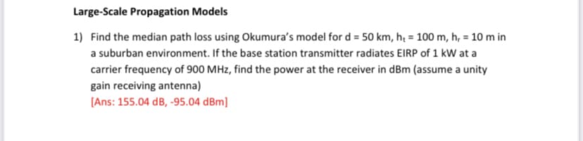 Large-Scale Propagation Models
1) Find the median path loss using Okumura's model for d = 50 km, hị = 100 m, h, = 10 m in
a suburban environment. If the base station transmitter radiates EIRP of 1 kW at a
carrier frequency of 900 MHz, find the power at the receiver in dBm (assume a unity
gain receiving antenna)
[Ans: 155.04 dB, -95.04 dBm]
