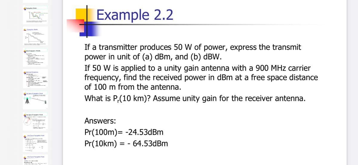 Example 2.2
:-
If a transmitter produces 50 W of power, express the transmit
power in unit of (a) dBm, and (b) dBW.
If 50 W is applied to a unity gain antenna with a 900 MHz carrier
frequency, find the received power in dBm at a free space distance
of 100 m from the antenna.
What is P,(10 km)? Assume unity gain for the receiver antenna.
Answers:
Pr(100m)= -24.53dBm
Pr(10km) = -
- 64.53dBm
