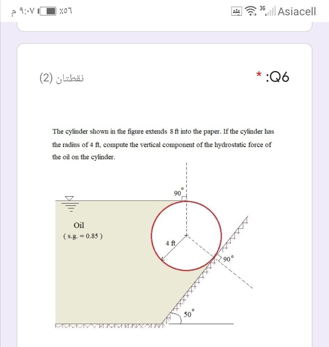 %07
3º,l|Asiacell
نقطتان )2(
* :Q6
The cylinder shown in the figure extends 8 ft into the paper. If the cylinder has
the radius of 4 ft, compute the vertical component of the hydrostatic force of
the oil on the cylinder.
90
Oil
(s.g. = 0.85 )
4 ft
50°
