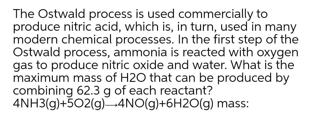 The Ostwald process is used commercially to
produce nitric acid, which is, in turn, used in many
modern chemical processes. In the first step of the
Ostwald process, ammonia is reacted with oxygen
gas to produce nitric oxide and water. What is the
maximum mass of H2O that can be produced by
combining 62.3 g of each reactant?
4NH3(g)+502(g)-4NO(g)+6H20(g) mass:
