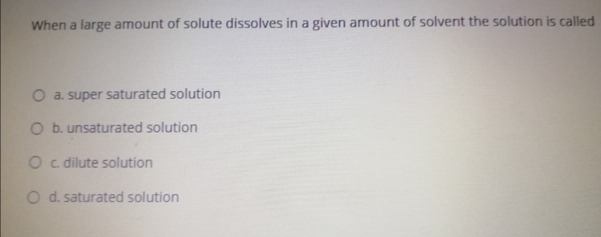 When a large amount of solute dissolves in a given amount of solvent the solution is called
O a. super saturated solution
O b. unsaturated solution
O c dilute solution
O d. saturated solution
