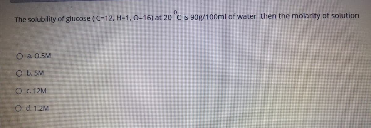 The solubility of glucose (C=12, H=1, 0=16) at 20 C is 90g/100ml of water then the molarity of solution
O a. 0.5M
O b. 5M
O C. 12M
O d. 1.2M
