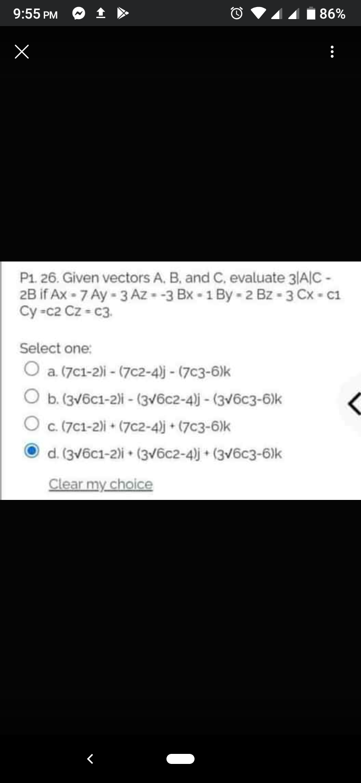 9:55 PM
86%
P1. 26. Given vectors A, B, and C, evaluate 3|A|C -
2B if Ax - 7 Ay - 3 Az - -3 Bx - 1 By - 2 Bz - 3 Cx - C1
Cy -c2 Cz = c3.
Select one:
O a. (7c1-2)i - (7c2-4)j - (7c3-6)k
O b. (3v6c1-2)i - (3v6c2-4)j - (3v6c3-6)k
O c.(7C1-2)i + (7c2-4)j + (7c3-6)k
d. (3v6c1-2)i • (3V6c2-4)j + (3v6c3-6)k
Clear my choice
...
