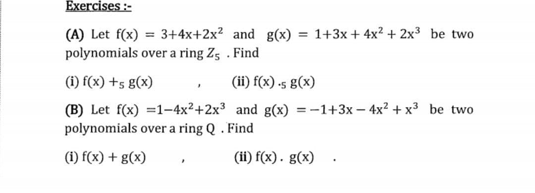 Exercises :-
= 3+4x+2x? and g(x)
= 1+3x + 4x2 + 2x3 be two
(A) Let f(x)
polynomials over a ring Z5 . Find
(i) f(x) +5 g(x)
(ii) f(x) .5 g(x)
(B) Let f(x) =1-4x²+2x3 and g(x) = -1+3x – 4x? + x3 be two
polynomials over a ring Q . Find
(i) f(x) + g(x)
(ii) f(x). g(x)
