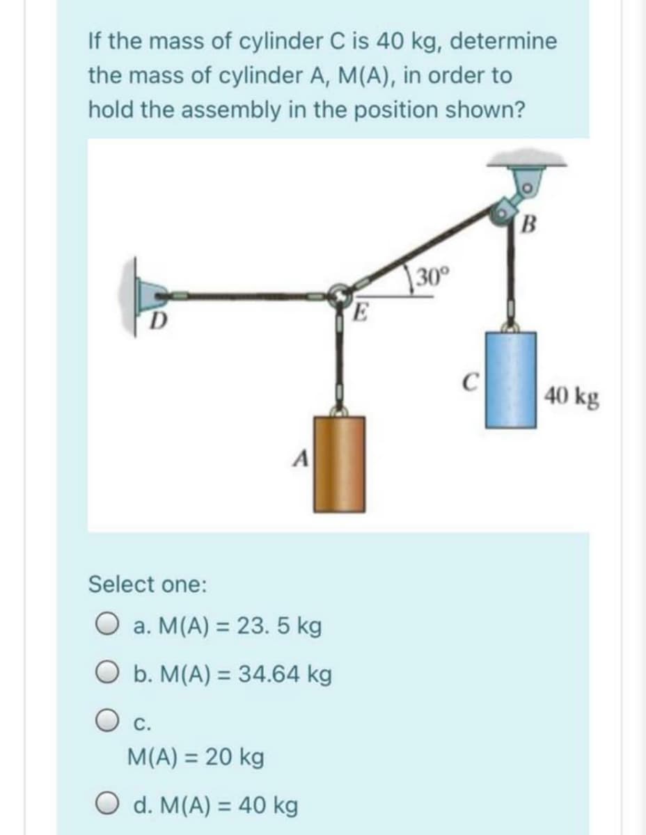 If the mass of cylinder C is 40 kg, determine
the mass of cylinder A, M(A), in order to
hold the assembly in the position shown?
30°
C
40 kg
Select one:
O a. M(A) = 23. 5 kg
O b. M(A) = 34.64 kg
%3D
Ос.
M(A) = 20 kg
O d. M(A) = 40 kg
