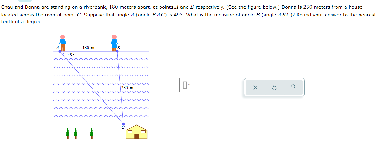 Chau and Donna are standing on a riverbank, 180 meters apart, at points A and B respectively. (See the figure below.) Donna is 230 meters from a house
located across the river at point C. Suppose that angle A (angle BAC) is 49°. What is the measure of angle B (angle AB C)? Round your answer to the nearest
tenth of a degree.
180 m
49°
230 m
44 4
