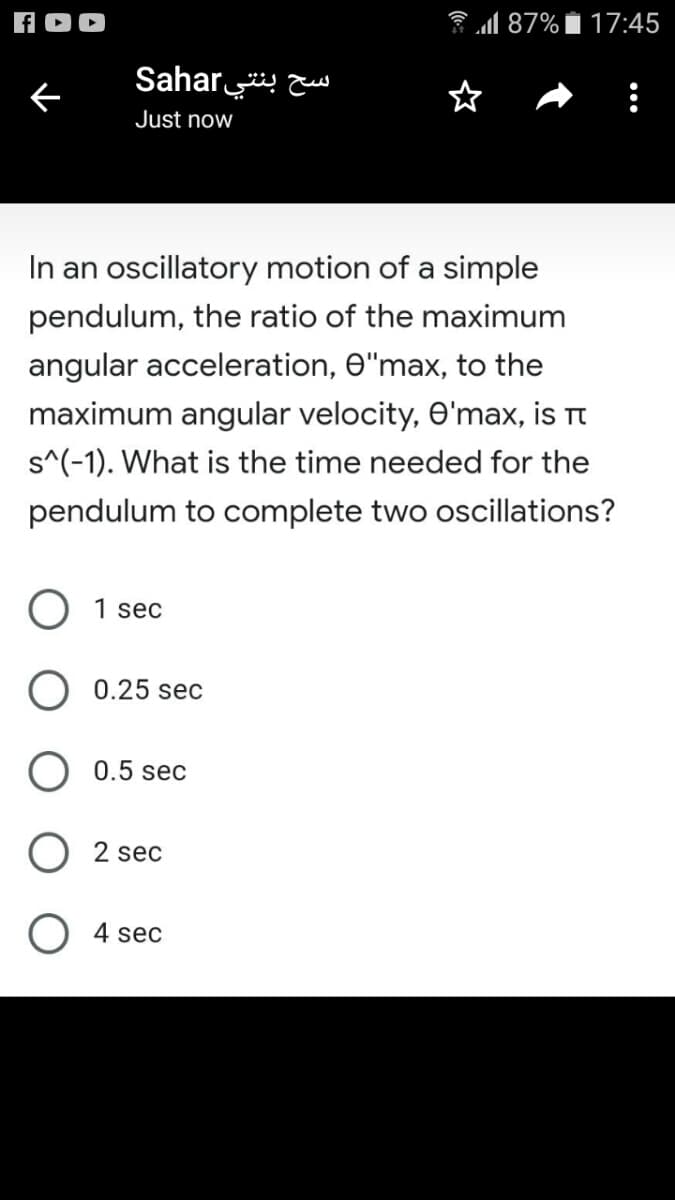 87%
17:45
Sahar
Just now
In an oscillatory motion of a simple
pendulum, the ratio of the maximum
angular acceleration, O"max, to the
maximum angular velocity, O'max, is Tt
s^(-1). What is the time needed for the
pendulum to complete two oscillations?
O 1 sec
O 0.25 sec
0.5 sec
2 sec
O 4 sec
