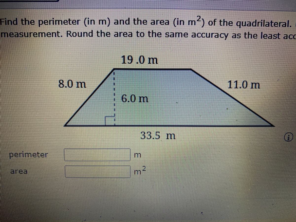 Find the perimeter (in m) and the area (in m) of the quadrilateral.
measurement. Round the area to the Same accuracy as the least acc
19.0m
8.0 m
11.0 m
6.0 m
的到的
33.5 m
perimeter
m
area
m²
