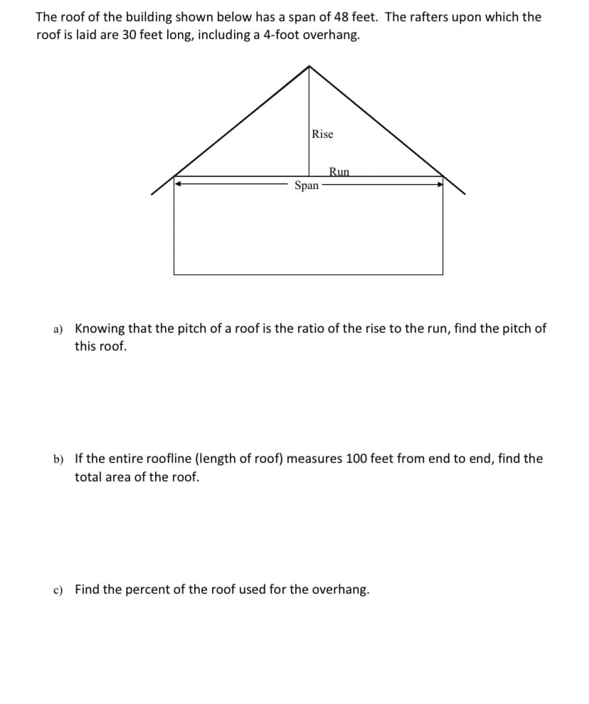 The roof of the building shown below has a span of 48 feet. The rafters upon which the
roof is laid are 30 feet long, including a 4-foot overhang.
Rise
Run
Span
Knowing that the
this roof.
of a roof is the ratio of the rise to the run, find the pitch of
b) If the entire roofline (length of roof) measures 100 feet from end to end, find the
total area of the roof.
c) Find the percent of the roof used for the overhang.
