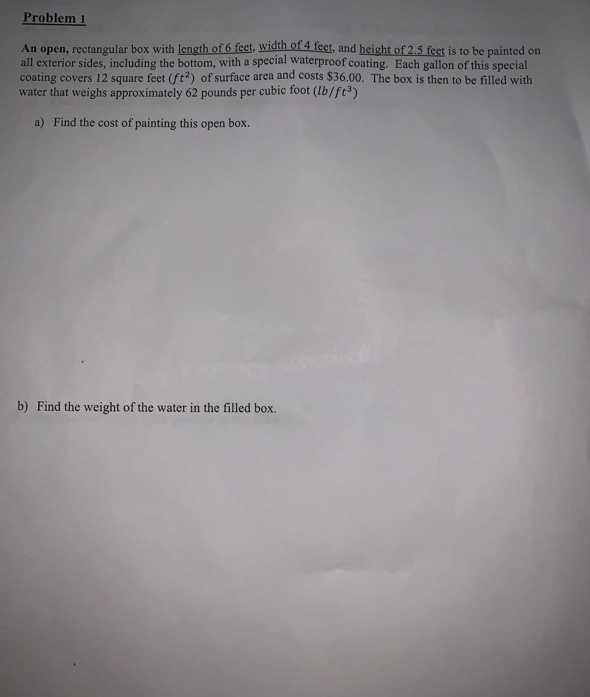 Problem 1
An open, rectangular box with length of 6 feet, width of 4 feet, and height of 2.5 feet is to be painted on
all exterior sides, including the bottom, with a special waterproof coating. Each gallon of this special
coating covers 12 square feet (ft2) of surface area and costs $36.00. The box is then to be filled with
water that weighs approximately 62 pounds per cubic foot (lb/ft³)
a) Find the cost of painting this open box.
b) Find the weight of the water in the filled box.

