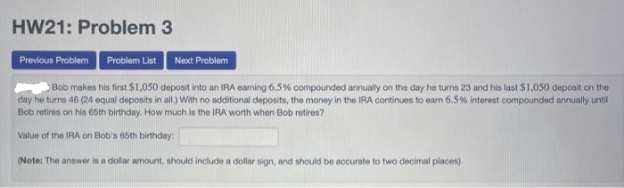 HW21: Problem 3
Provious Problem
Problem List
Next Problem
Bob makes his first $1,050 deposit into an IRA eaming 6.5% compounded annually on the day he turns 23 and his last $1,050 deposit on the
day he turns 46 (24 equal deposits in al) With no additional deposits, the money in the IRA continues to earn 6.5% interest compounded annually until
Bob retires on his 65th birthday. How much is the IRA worth when Bob retires?
Value of the IRA on Bob's 65th birthday:
(Note: The answer is a dolar amount, should include a dollar sign, and should be accurate to two decimal places).
