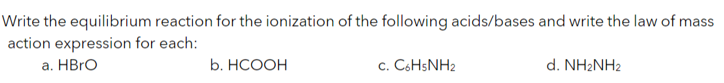 Write the equilibrium reaction for the ionization of the following acids/bases and write the law of mass
action expression for each:
а. HBrO
b. НСООН
c. C6H5NH2
d. NH2NH2
